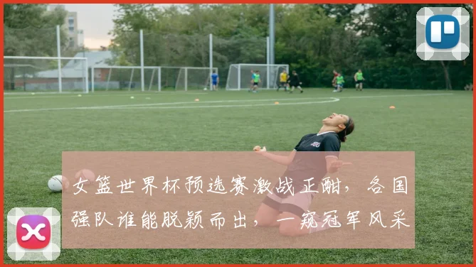 女篮世界杯预选赛激战正酣，各国强队谁能脱颖而出，一窥冠军风采