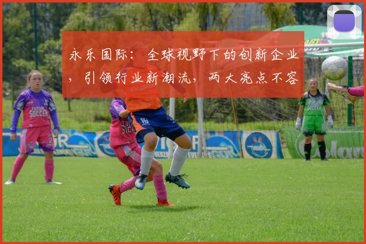 永乐国际：全球视野下的创新企业，引领行业新潮流，两大亮点不容错过
