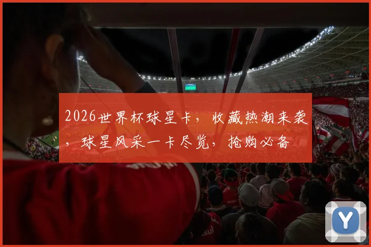 2026世界杯球星卡，收藏热潮来袭，球星风采一卡尽览，抢购必备