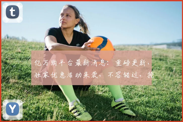 亿万购平台最新消息：重磅更新，独家优惠活动来袭，不容错过，抢购热潮即将爆发