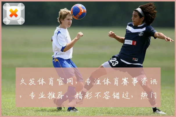 久发体育官网，专注体育赛事资讯，专业推荐，精彩不容错过，热门赛事一网打尽